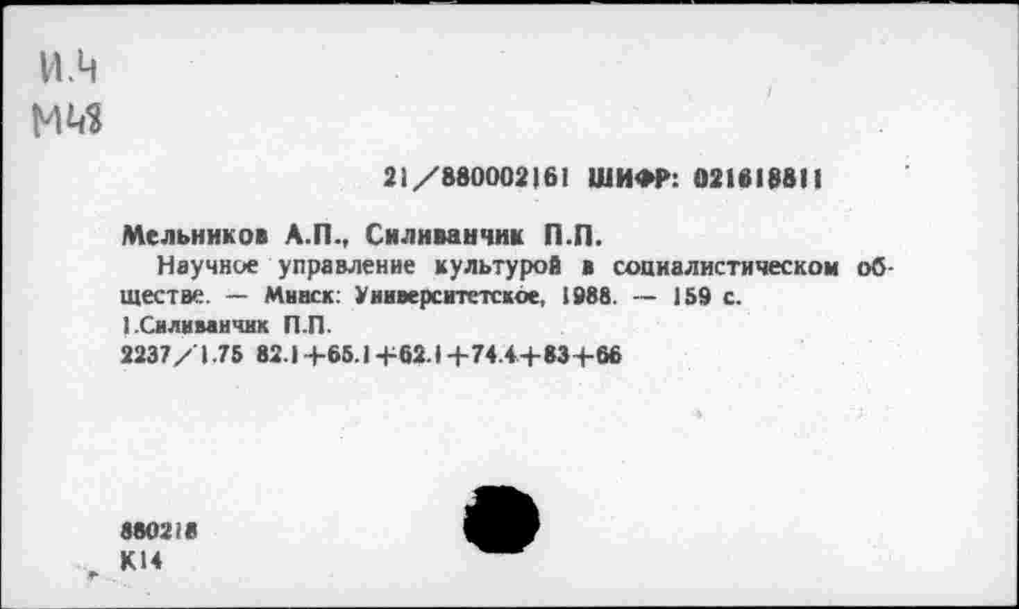 ﻿и.ч
21/880002161 ШИФР: 021818811
Мельников А.П., Силиванчик П.П.
Научное управление культурой в социалистическом обществе. — Минск: Университетское, 1988. — 159 с. 1.Силиванчик П.П.
2237/1.75 82.1 +65.1+62.1 +74.4+83+66
880218
К14